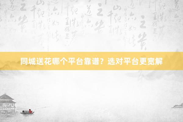 同城送花哪个平台靠谱？选对平台更宽解